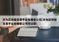 华为区块链交易平台有哪些公司[华为区块链交易平台有哪些公司可以做]